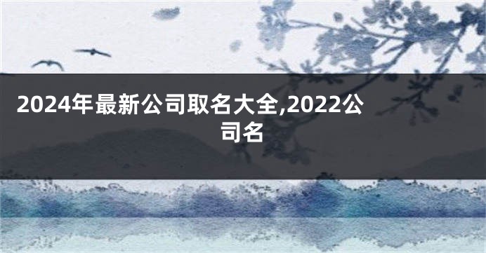 2024年最新公司取名大全,2022公司名