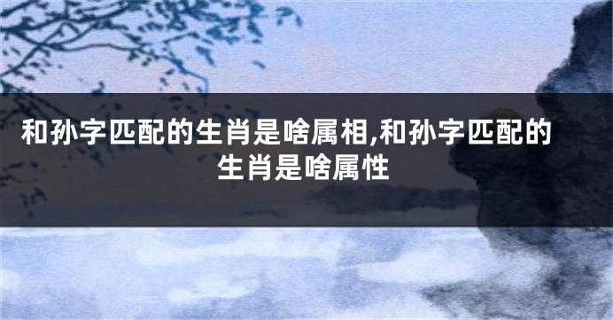 和孙字匹配的生肖是啥属相,和孙字匹配的生肖是啥属性