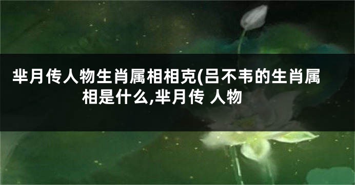 芈月传人物生肖属相相克(吕不韦的生肖属相是什么,芈月传 人物