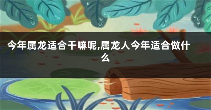 今年属龙适合干嘛呢,属龙人今年适合做什么