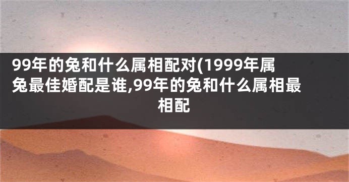 99年的兔和什么属相配对(1999年属兔最佳婚配是谁,99年的兔和什么属相最相配