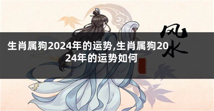 生肖属狗2024年的运势,生肖属狗2024年的运势如何