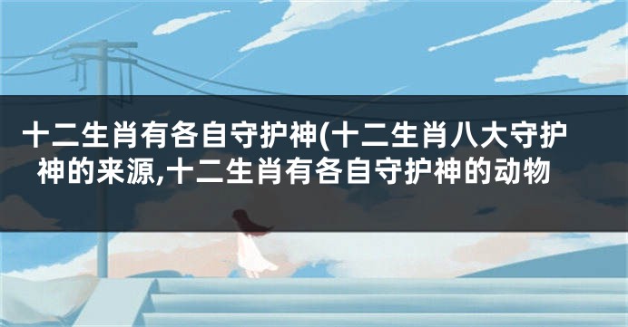 十二生肖有各自守护神(十二生肖八大守护神的来源,十二生肖有各自守护神的动物