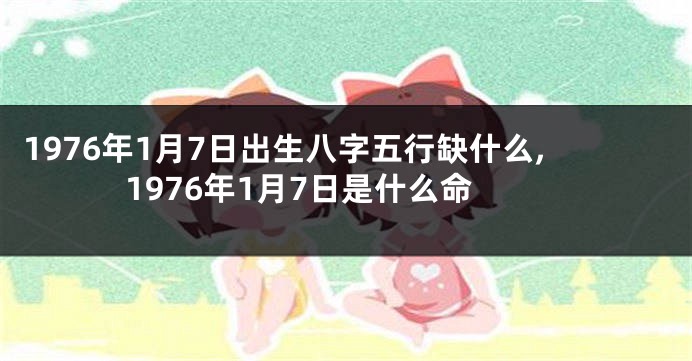 1976年1月7日出生八字五行缺什么,1976年1月7日是什么命