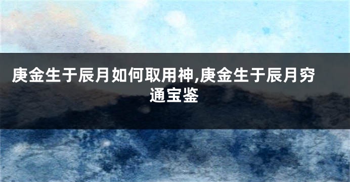 庚金生于辰月如何取用神,庚金生于辰月穷通宝鉴