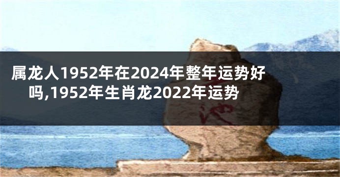 属龙人1952年在2024年整年运势好吗,1952年生肖龙2022年运势