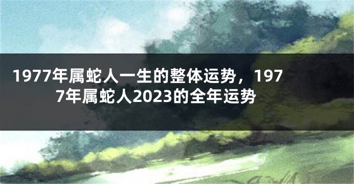 1977年属蛇人一生的整体运势，1977年属蛇人2023的全年运势