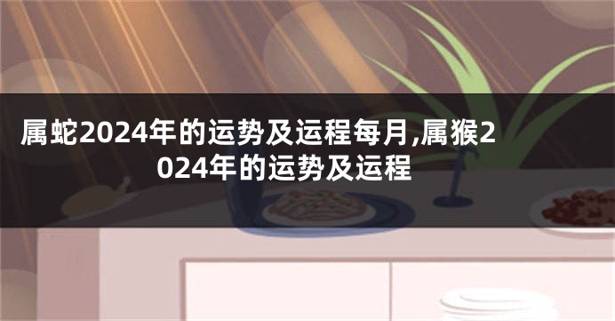 属蛇2024年的运势及运程每月,属猴2024年的运势及运程