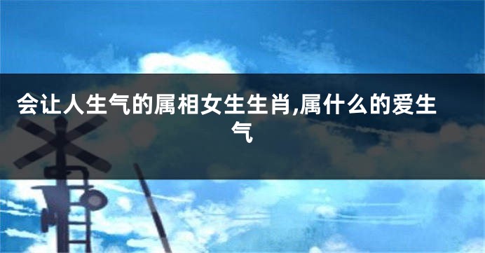 会让人生气的属相女生生肖,属什么的爱生气