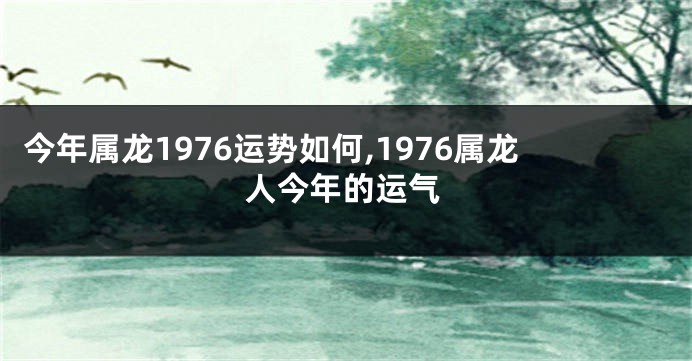 今年属龙1976运势如何,1976属龙人今年的运气