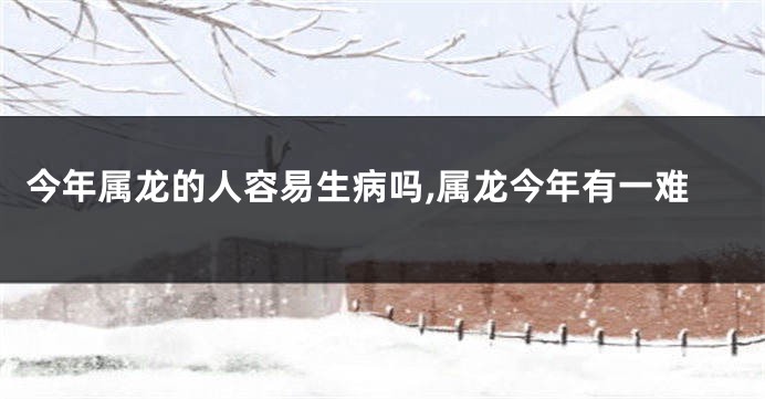 今年属龙的人容易生病吗,属龙今年有一难