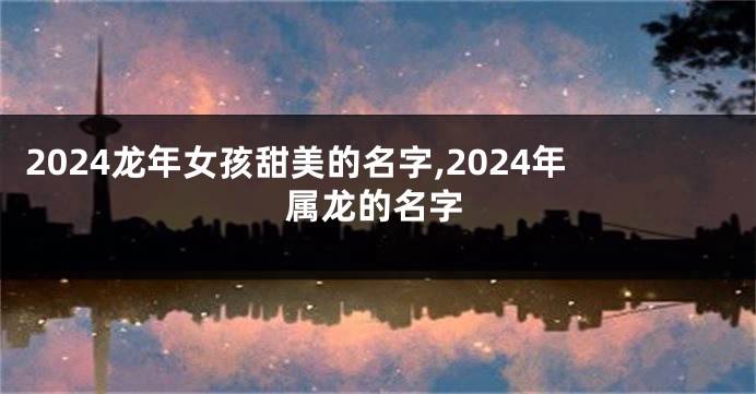 2024龙年女孩甜美的名字,2024年属龙的名字