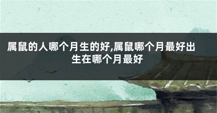 属鼠的人哪个月生的好,属鼠哪个月最好出生在哪个月最好