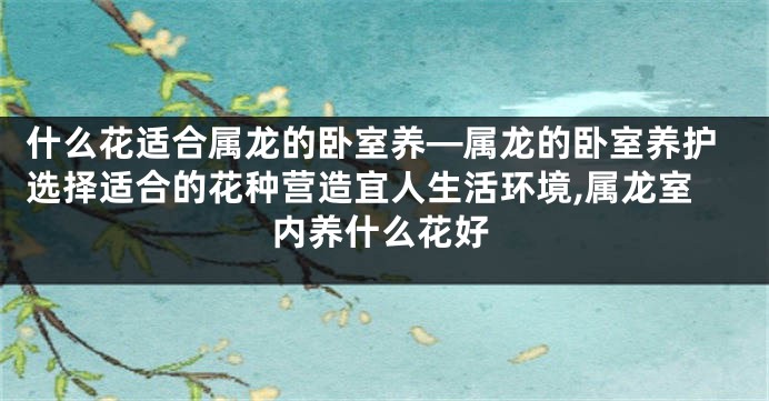 什么花适合属龙的卧室养—属龙的卧室养护选择适合的花种营造宜人生活环境,属龙室内养什么花好