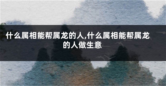 什么属相能帮属龙的人,什么属相能帮属龙的人做生意