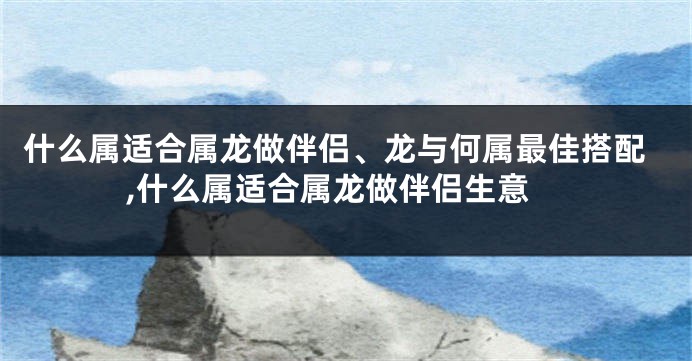 什么属适合属龙做伴侣、龙与何属最佳搭配,什么属适合属龙做伴侣生意