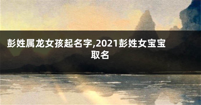 彭姓属龙女孩起名字,2021彭姓女宝宝取名