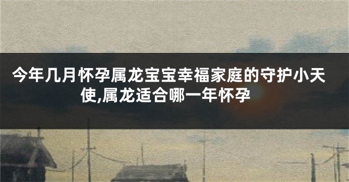 今年几月怀孕属龙宝宝幸福家庭的守护小天使,属龙适合哪一年怀孕