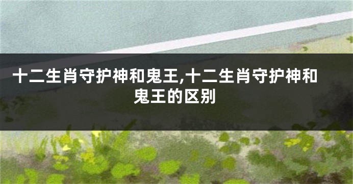 十二生肖守护神和鬼王,十二生肖守护神和鬼王的区别