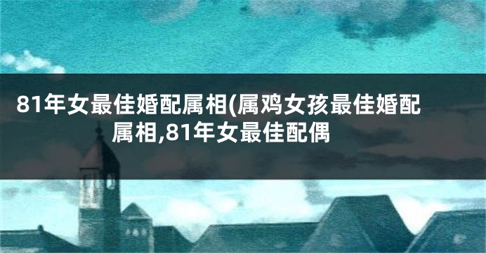 81年女最佳婚配属相(属鸡女孩最佳婚配属相,81年女最佳配偶