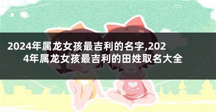 2024年属龙女孩最吉利的名字,2024年属龙女孩最吉利的田姓取名大全