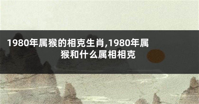 1980年属猴的相克生肖,1980年属猴和什么属相相克