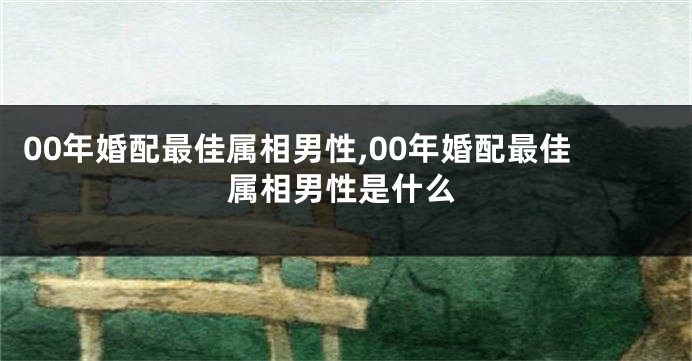 00年婚配最佳属相男性,00年婚配最佳属相男性是什么