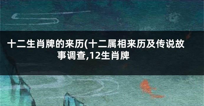 十二生肖牌的来历(十二属相来历及传说故事调查,12生肖牌