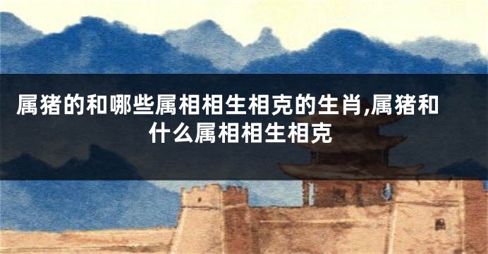 属猪的和哪些属相相生相克的生肖,属猪和什么属相相生相克