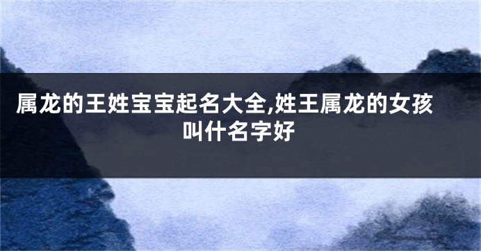 属龙的王姓宝宝起名大全,姓王属龙的女孩叫什名字好