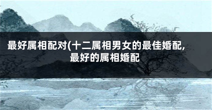 最好属相配对(十二属相男女的最佳婚配,最好的属相婚配