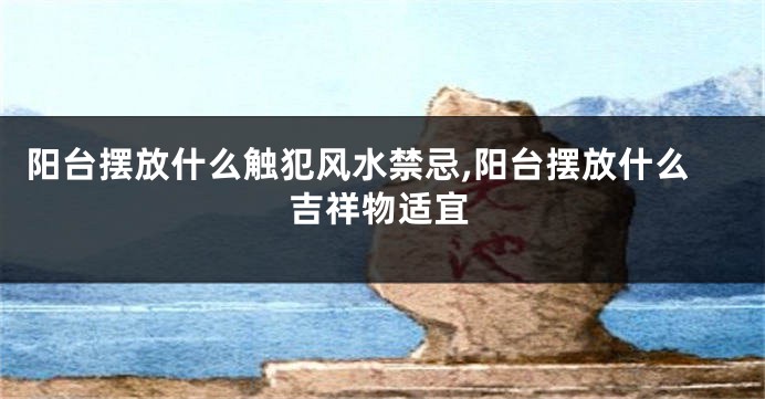 阳台摆放什么触犯风水禁忌,阳台摆放什么吉祥物适宜