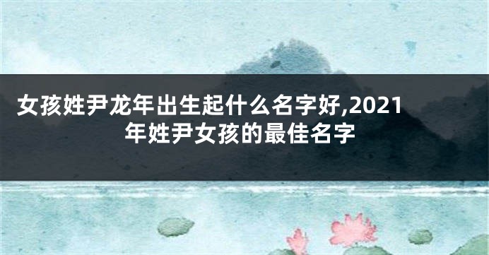 女孩姓尹龙年出生起什么名字好,2021年姓尹女孩的最佳名字