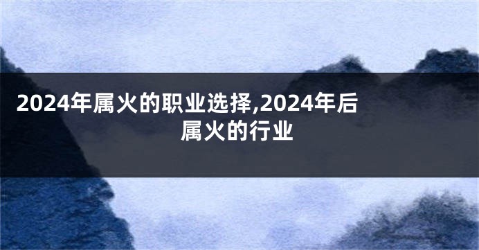 2024年属火的职业选择,2024年后属火的行业