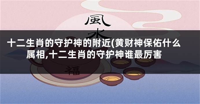 十二生肖的守护神的附近(黄财神保佑什么属相,十二生肖的守护神谁最厉害