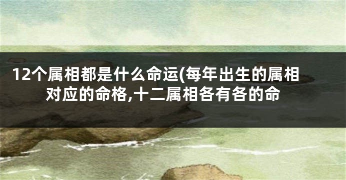 12个属相都是什么命运(每年出生的属相对应的命格,十二属相各有各的命