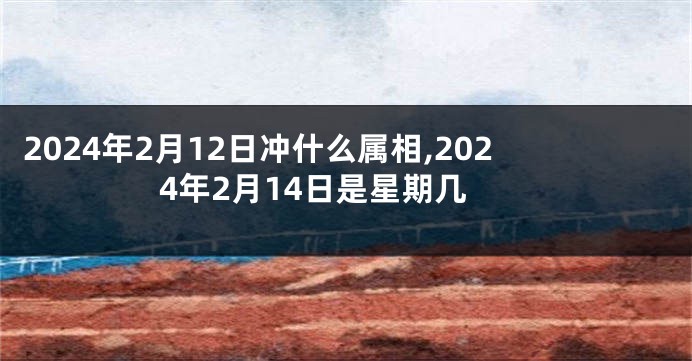 2024年2月12日冲什么属相,2024年2月14日是星期几