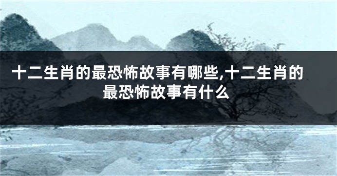 十二生肖的最恐怖故事有哪些,十二生肖的最恐怖故事有什么