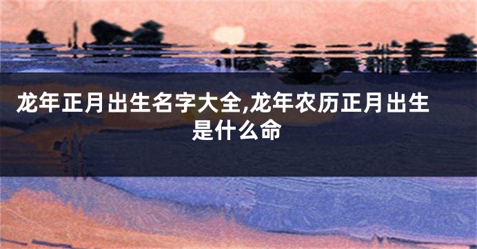 龙年正月出生名字大全,龙年农历正月出生是什么命