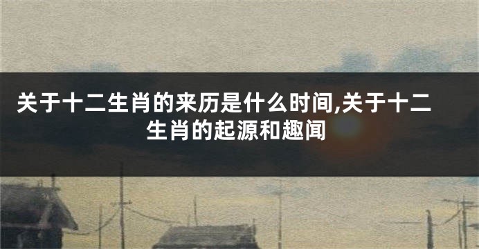 关于十二生肖的来历是什么时间,关于十二生肖的起源和趣闻