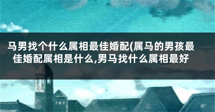 马男找个什么属相最佳婚配(属马的男孩最佳婚配属相是什么,男马找什么属相最好