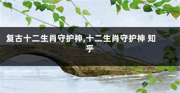 复古十二生肖守护神,十二生肖守护神 知乎