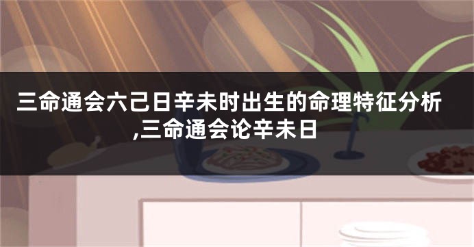 三命通会六己日辛未时出生的命理特征分析,三命通会论辛未日