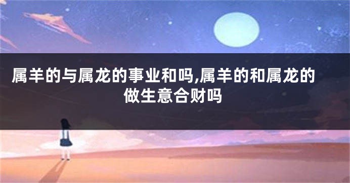 属羊的与属龙的事业和吗,属羊的和属龙的做生意合财吗