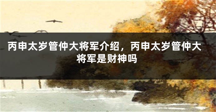 丙申太岁管仲大将军介绍，丙申太岁管仲大将军是财神吗