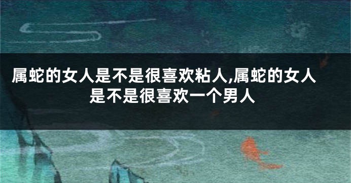 属蛇的女人是不是很喜欢粘人,属蛇的女人是不是很喜欢一个男人