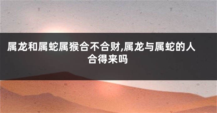 属龙和属蛇属猴合不合财,属龙与属蛇的人合得来吗