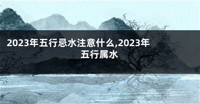 2023年五行忌水注意什么,2023年五行属水