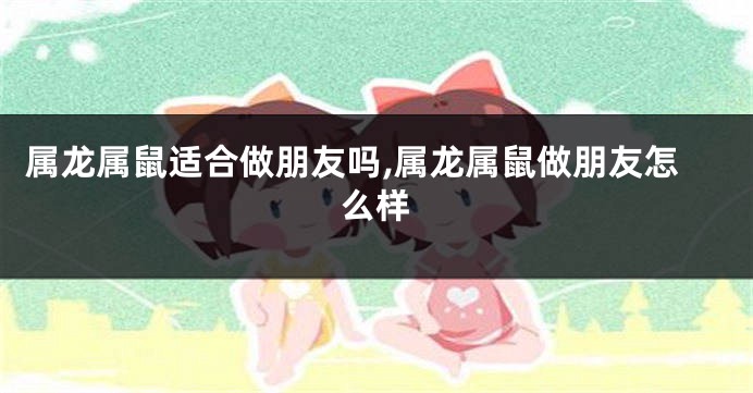 属龙属鼠适合做朋友吗,属龙属鼠做朋友怎么样