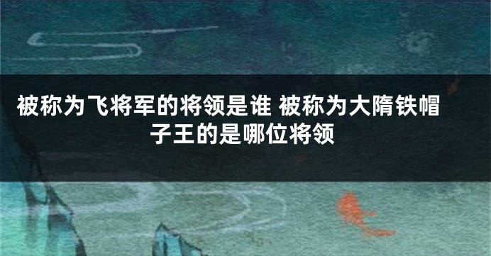 被称为飞将军的将领是谁 被称为大隋铁帽子王的是哪位将领